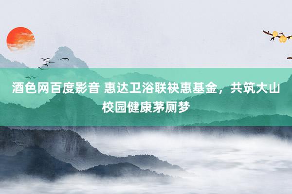 酒色网百度影音 惠达卫浴联袂惠基金，共筑大山校园健康茅厕梦