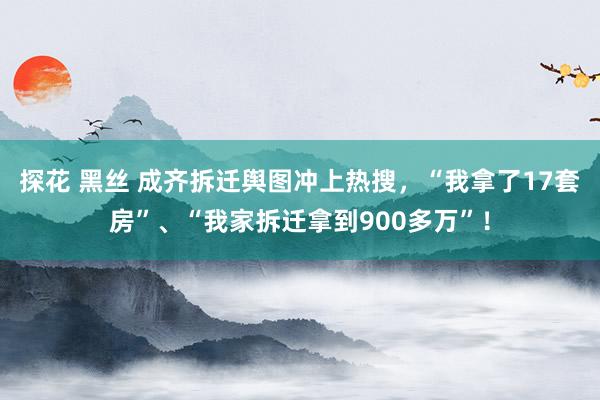 探花 黑丝 成齐拆迁舆图冲上热搜，“我拿了17套房”、“我家拆迁拿到900多万”！