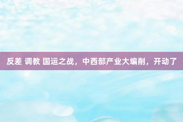 反差 调教 国运之战，中西部产业大编削，开动了