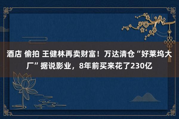 酒店 偷拍 王健林再卖财富！万达清仓“好莱坞大厂”据说影业，8年前买来花了230亿