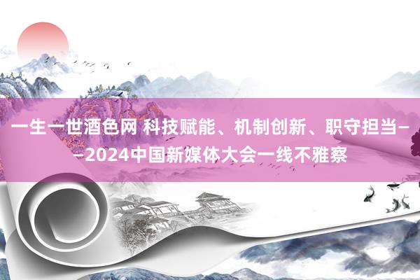 一生一世酒色网 科技赋能、机制创新、职守担当——2024中国新媒体大会一线不雅察