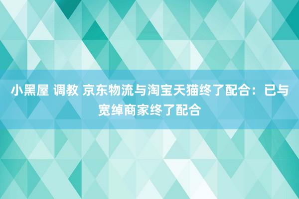 小黑屋 调教 京东物流与淘宝天猫终了配合：已与宽绰商家终了配合