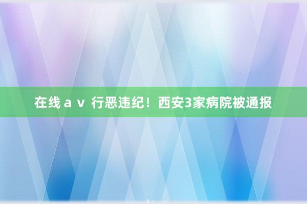 在线ａｖ 行恶违纪！西安3家病院被通报