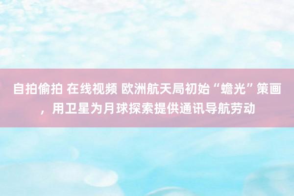 自拍偷拍 在线视频 欧洲航天局初始“蟾光”策画，用卫星为月球探索提供通讯导航劳动