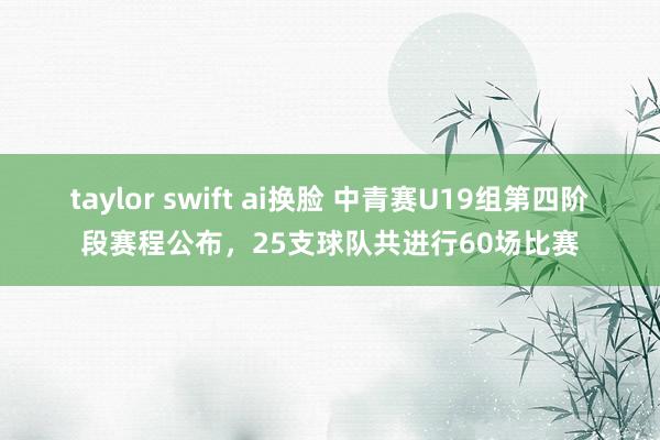 taylor swift ai换脸 中青赛U19组第四阶段赛程公布，25支球队共进行60场比赛