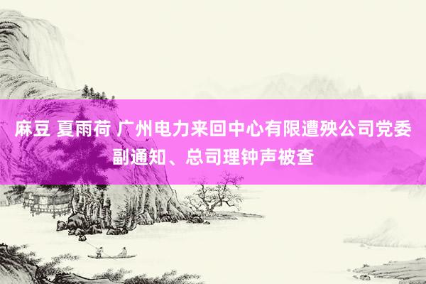 麻豆 夏雨荷 广州电力来回中心有限遭殃公司党委副通知、总司理钟声被查