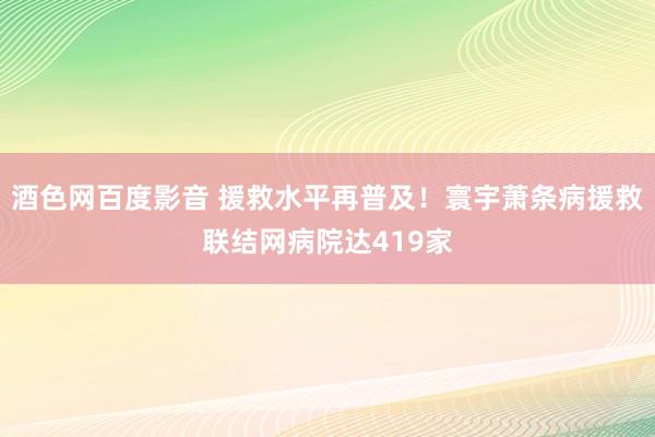 酒色网百度影音 援救水平再普及！寰宇萧条病援救联结网病院达419家