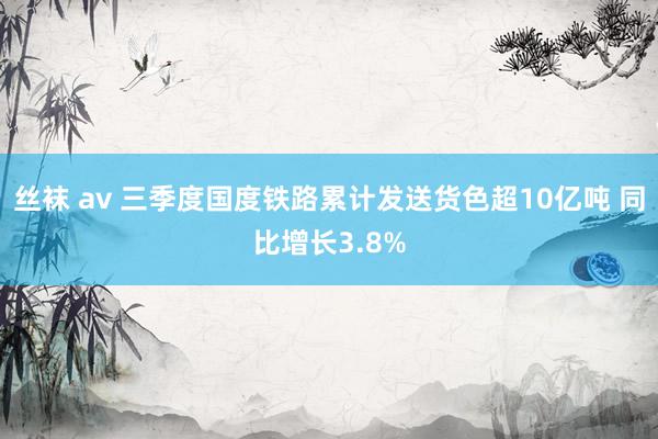 丝袜 av 三季度国度铁路累计发送货色超10亿吨 同比增长3.8%