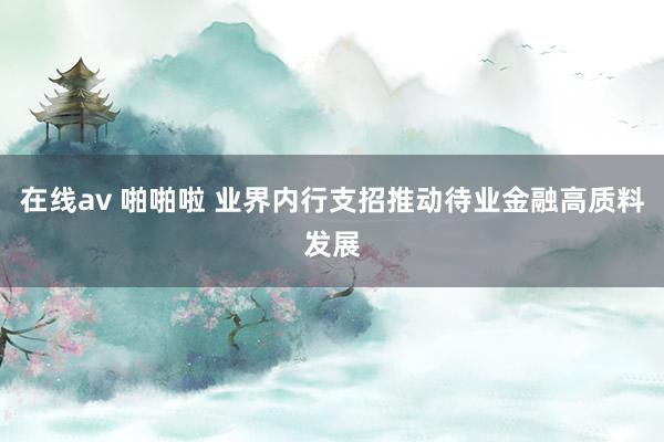 在线av 啪啪啦 业界内行支招推动待业金融高质料发展