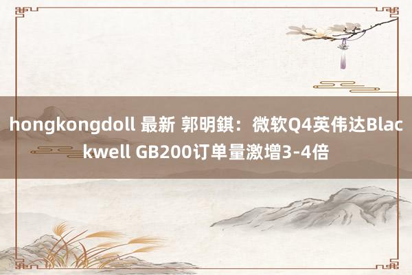 hongkongdoll 最新 郭明錤：微软Q4英伟达Blackwell GB200订单量激增3-4倍