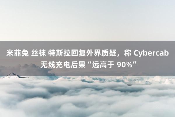 米菲兔 丝袜 特斯拉回复外界质疑，称 Cybercab 无线充电后果“远高于 90%”