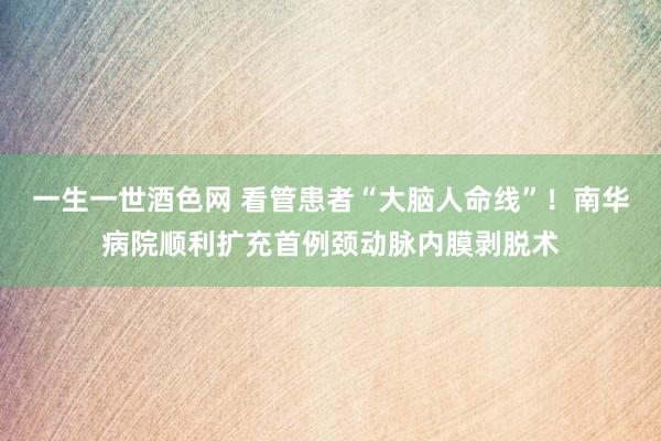 一生一世酒色网 看管患者“大脑人命线”！南华病院顺利扩充首例颈动脉内膜剥脱术