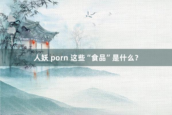 人妖 porn 这些“食品”是什么？