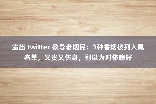 露出 twitter 教导老烟民：3种香烟被列入黑名单，又贵又伤身，别以为对体魄好