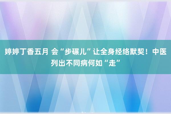 婷婷丁香五月 会“步碾儿”让全身经络默契！中医列出不同病何如“走”