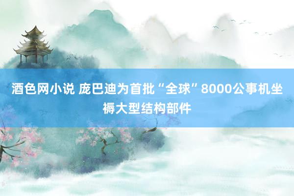 酒色网小说 庞巴迪为首批“全球”8000公事机坐褥大型结构部件