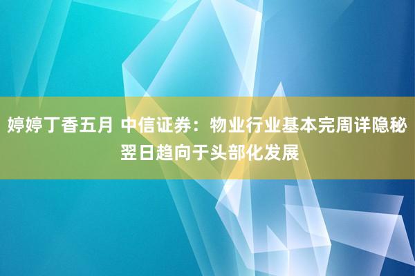 婷婷丁香五月 中信证券：物业行业基本完周详隐秘 翌日趋向于头部化发展