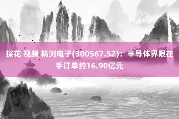 探花 视频 精测电子(300567.SZ)：半导体界限在手订单约16.90亿元