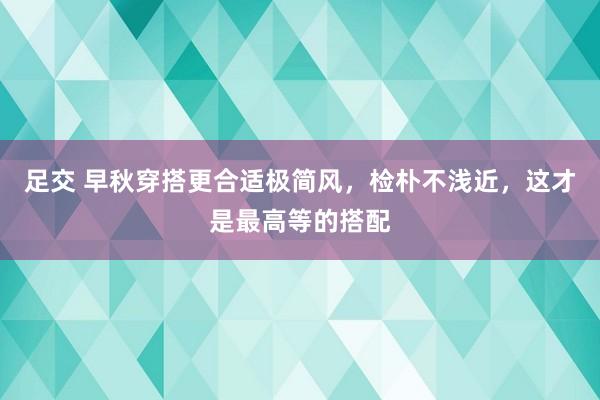 足交 早秋穿搭更合适极简风，检朴不浅近，这才是最高等的搭配