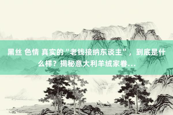 黑丝 色情 真实的“老钱接纳东谈主”，到底是什么样？揭秘意大利羊绒家眷…