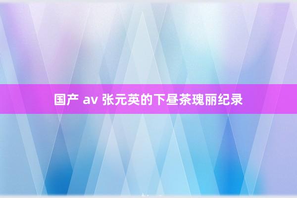 国产 av 张元英的下昼茶瑰丽纪录