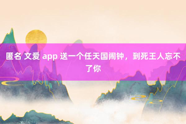 匿名 文爱 app 送一个任天国闹钟，到死王人忘不了你