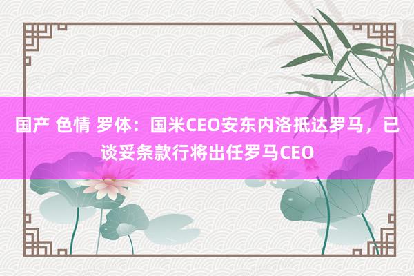 国产 色情 罗体：国米CEO安东内洛抵达罗马，已谈妥条款行将出任罗马CEO