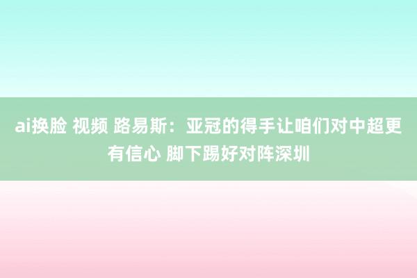 ai换脸 视频 路易斯：亚冠的得手让咱们对中超更有信心 脚下踢好对阵深圳