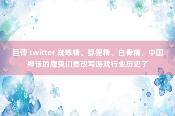 巨臀 twitter 蜘蛛精、狐狸精、白骨精，中国神话的魔鬼们要改写游戏行业历史了