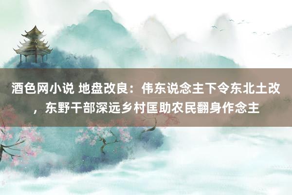 酒色网小说 地盘改良：伟东说念主下令东北土改，东野干部深远乡村匡助农民翻身作念主