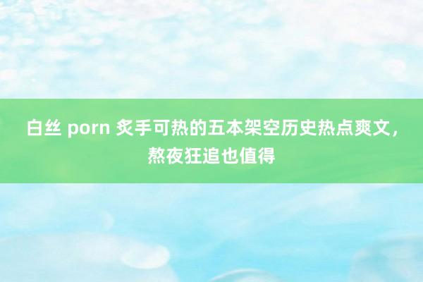 白丝 porn 炙手可热的五本架空历史热点爽文，熬夜狂追也值得