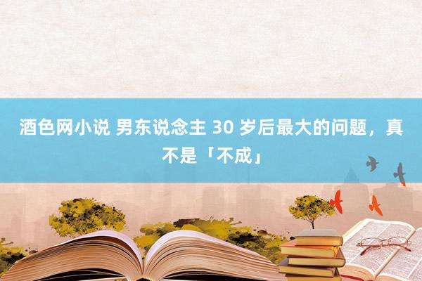 酒色网小说 男东说念主 30 岁后最大的问题，真不是「不成」