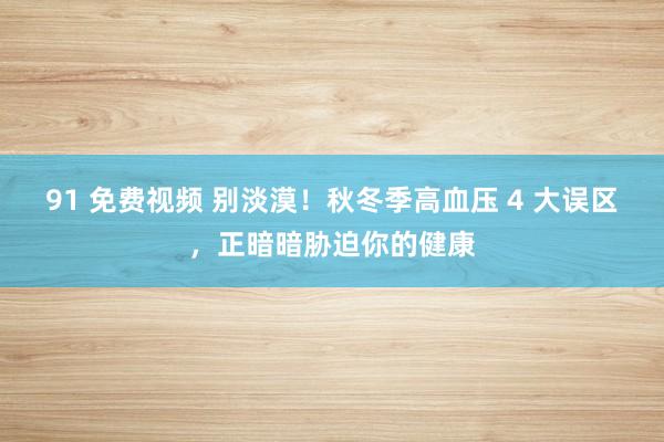 91 免费视频 别淡漠！秋冬季高血压 4 大误区，正暗暗胁迫你的健康