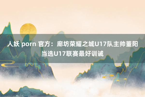 人妖 porn 官方：廊坊荣耀之城U17队主帅董阳当选U17联赛最好训诫