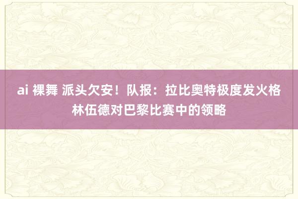 ai 裸舞 派头欠安！队报：拉比奥特极度发火格林伍德对巴黎比赛中的领略