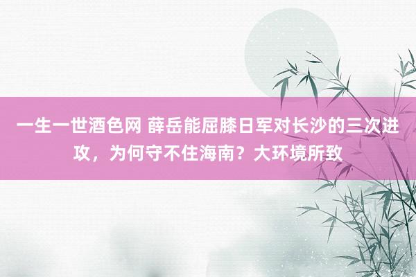 一生一世酒色网 薛岳能屈膝日军对长沙的三次进攻，为何守不住海南？大环境所致