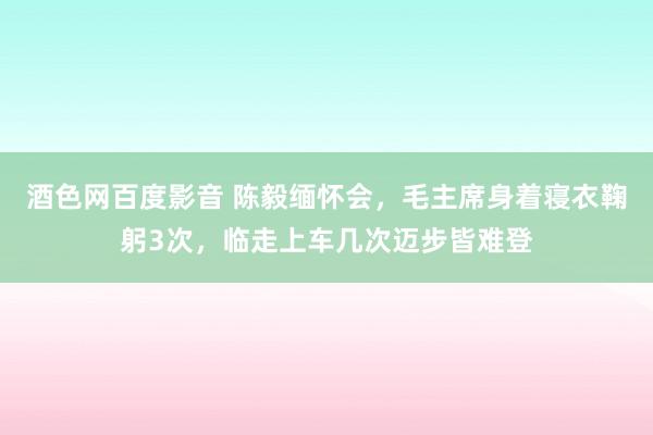 酒色网百度影音 陈毅缅怀会，毛主席身着寝衣鞠躬3次，临走上车几次迈步皆难登