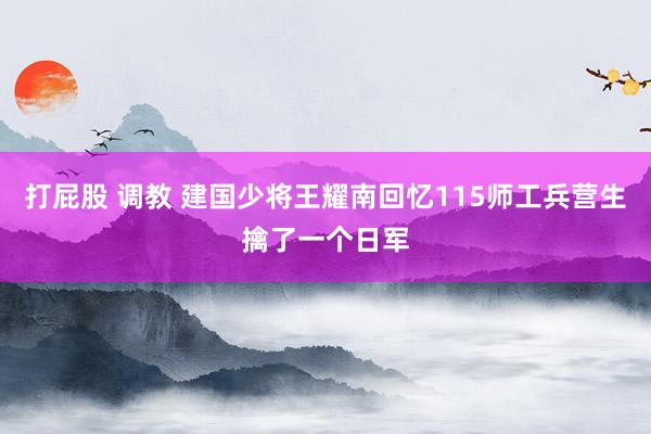 打屁股 调教 建国少将王耀南回忆115师工兵营生擒了一个日军