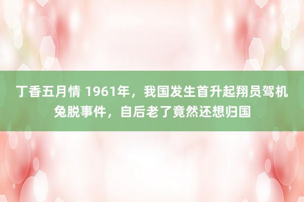 丁香五月情 1961年，我国发生首升起翔员驾机兔脱事件，自后老了竟然还想归国