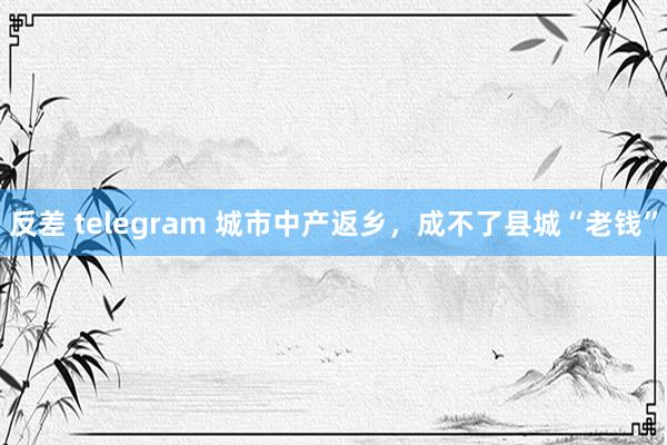 反差 telegram 城市中产返乡，成不了县城“老钱”