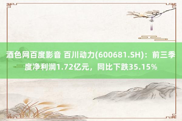 酒色网百度影音 百川动力(600681.SH)：前三季度净利润1.72亿元，同比下跌35.15%