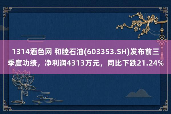 1314酒色网 和睦石油(603353.SH)发布前三季度功绩，净利润4313万元，同比下跌21.24%