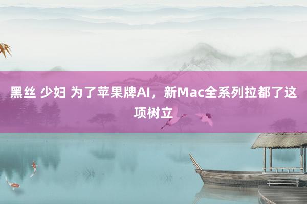 黑丝 少妇 为了苹果牌AI，新Mac全系列拉都了这项树立