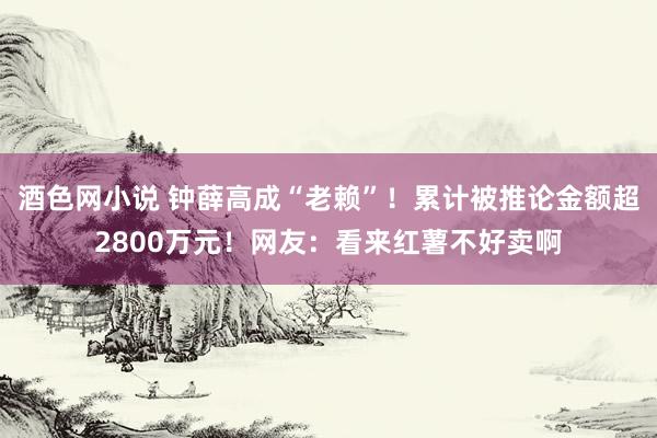 酒色网小说 钟薛高成“老赖”！累计被推论金额超2800万元！网友：看来红薯不好卖啊