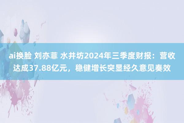 ai换脸 刘亦菲 水井坊2024年三季度财报：营收达成37.88亿元，稳健增长突显经久意见奏效