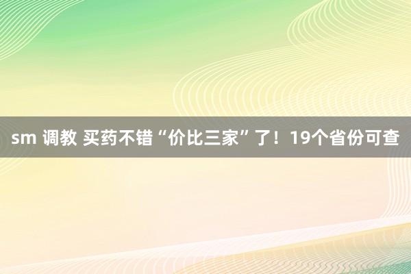 sm 调教 买药不错“价比三家”了！19个省份可查