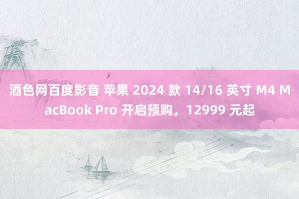 酒色网百度影音 苹果 2024 款 14/16 英寸 M4 MacBook Pro 开启预购，12999 元起