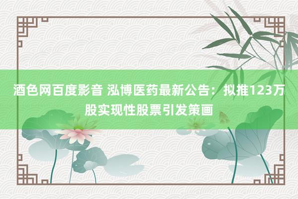 酒色网百度影音 泓博医药最新公告：拟推123万股实现性股票引发策画