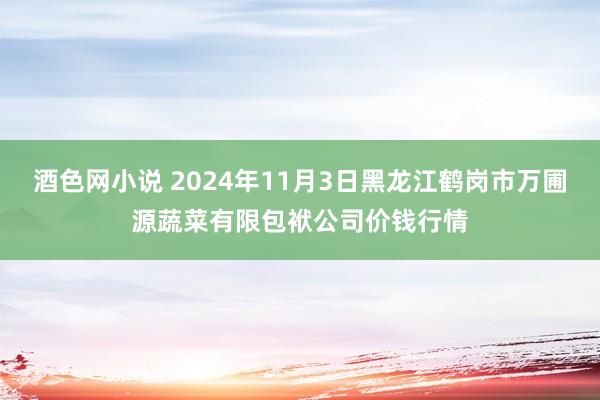 酒色网小说 2024年11月3日黑龙江鹤岗市万圃源蔬菜有限包袱公司价钱行情