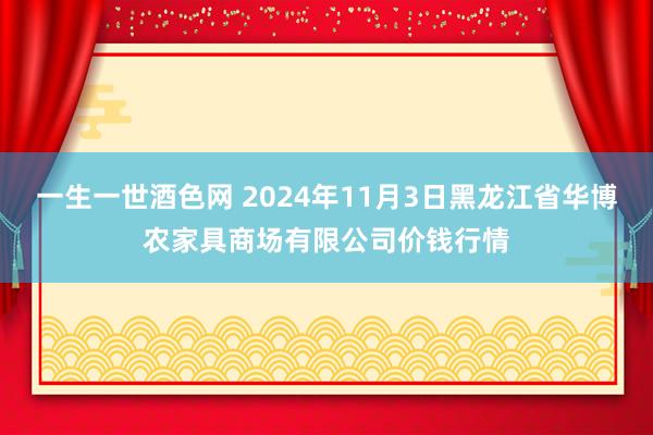 一生一世酒色网 2024年11月3日黑龙江省华博农家具商场有限公司价钱行情